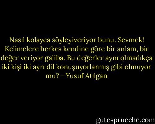 Nasıl kolayca söyleyiveriyor bunu. Sevmek! Kelimelere herkes kendine göre bir anlam, bir değer veriyor galiba. Bu değerler aynı olmadıkça iki kişi iki ayrı dil konuşuyorlarmış gibi olmuyor mu? - Yusuf Atılgan