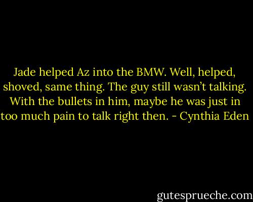 Jade helped Az into the BMW. Well, helped, shoved, same thing. The guy still wasn’t talking. With the<br />bullets in him, maybe he was just in too much pain to talk right then. - Cynthia Eden