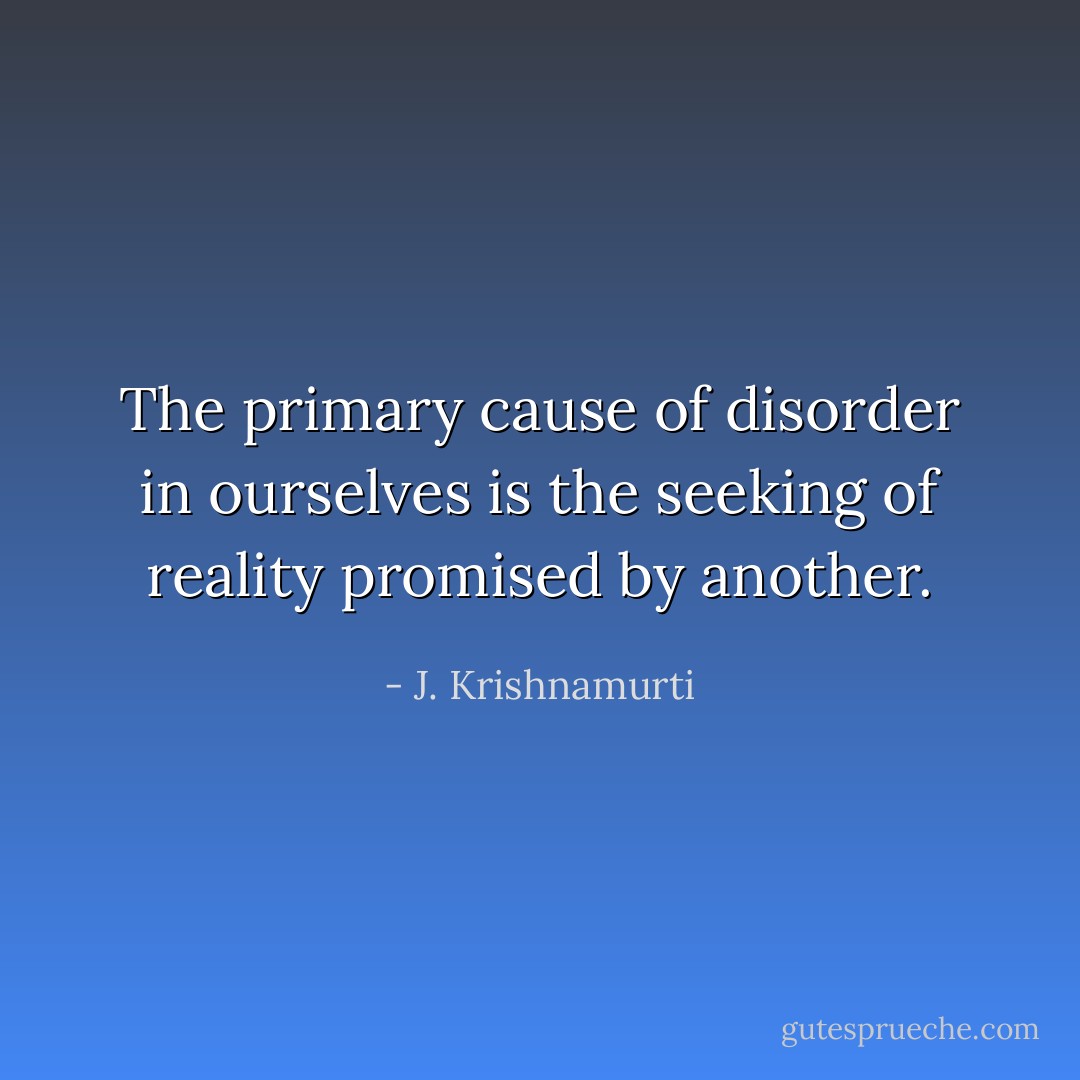 The primary cause of disorder in ourselves is the seeking of reality promised by another. - J. Krishnamurti