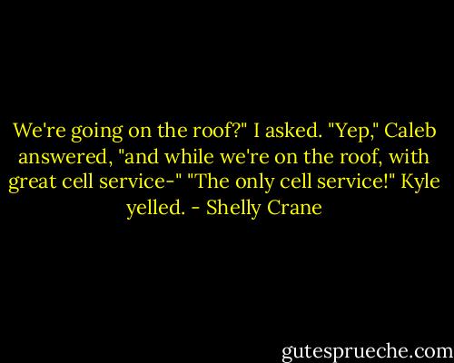 We're going on the roof?" I asked.<br />"Yep," Caleb answered, "and while we're on the roof, with great cell service-"<br />"The only cell service!" Kyle yelled. - Shelly Crane