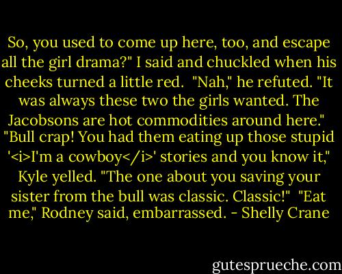 So, you used to come up here, too, and escape all the girl drama?" I said and chuckled when his cheeks turned a little red.<br /><br />"Nah," he refuted. "It was always these two the girls wanted. The Jacobsons are hot commodities around here."<br /><br />"Bull crap! You had them eating up those stupid '<i>I'm a cowboy</i>' stories and you know it," Kyle yelled. "The one about you saving your sister from the bull was classic. Classic!"<br /><br />"Eat me," Rodney said, embarrassed. - Shelly Crane