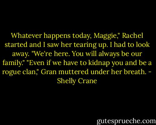 Whatever happens today, Maggie," Rachel started and I saw her tearing up. I had to look away. "We're here. You will always be our family."<br />"Even if we have to kidnap you and be a rogue clan," Gran muttered under her breath. - Shelly Crane