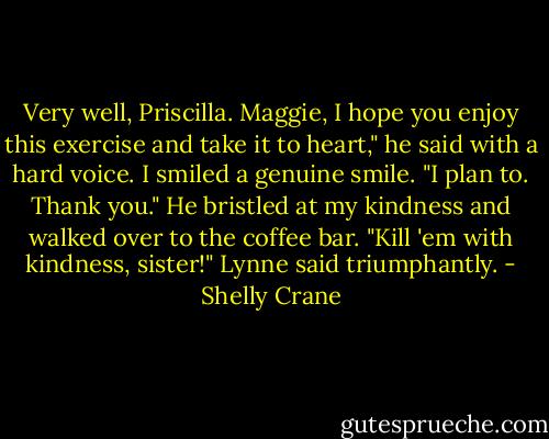 Very well, Priscilla. Maggie, I hope you enjoy this exercise and take it to heart," he said with a hard voice.<br />I smiled a genuine smile. "I plan to. Thank you."<br />He bristled at my kindness and walked over to the coffee bar.<br />"Kill 'em with kindness, sister!" Lynne said triumphantly. - Shelly Crane