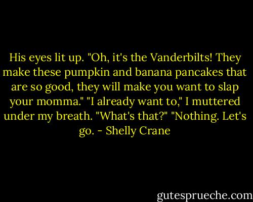 His eyes lit up. "Oh, it's the Vanderbilts! They make these pumpkin and banana pancakes that are so good, they will make you want to slap your momma."<br />"I already want to," I muttered under my breath.<br />"What's that?"<br />"Nothing. Let's go. - Shelly Crane