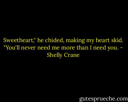 Sweetheart," he chided, making my heart skid. "You'll never need me more than I need you. - Shelly Crane