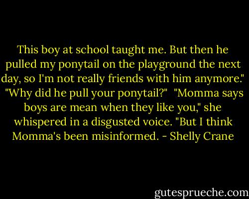 This boy at school taught me. But then he pulled my ponytail on the playground the next day, so I'm not really friends with him anymore."<br /><br />"Why did he pull your ponytail?"<br /><br />"Momma says boys are mean when they like you," she whispered in a disgusted voice. "But I think Momma's been misinformed. - Shelly Crane