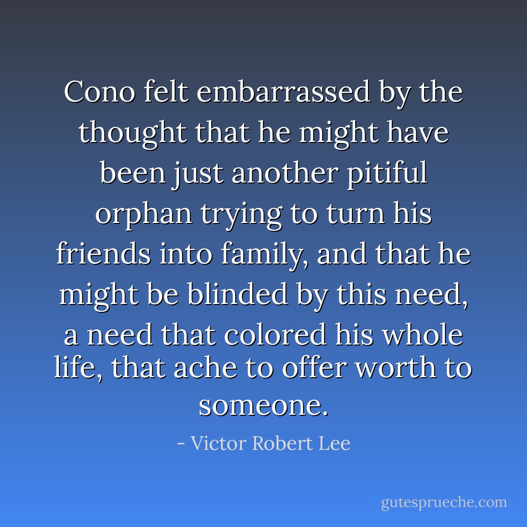 Cono felt embarrassed by the thought that he might have been just another pitiful orphan trying to turn his friends into family, and that he might be blinded by this need, a need that colored his whole life, that ache to offer worth to someone. - Victor Robert Lee