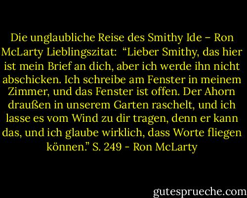 Die unglaubliche Reise des Smithy Ide – Ron McLarty<br />Lieblingszitat:<br /><br />“Lieber Smithy, das hier ist mein Brief an dich, aber ich werde ihn nicht abschicken. Ich schreibe am Fenster in meinem Zimmer, und das Fenster ist offen. Der Ahorn draußen in unserem Garten raschelt, und ich lasse es vom Wind zu dir tragen, denn er kann das, und ich glaube wirklich, dass Worte fliegen können.” S. 249 - Ron McLarty