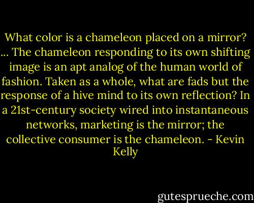 ‎What color is a chameleon placed on a mirror?<br />...<br />The chameleon responding to its own shifting image is an apt analog of the human world of fashion. Taken as a whole, what are fads but the response of a hive mind to its own reflection?<br />In a 21st-century society wired into instantaneous networks, marketing is the mirror; the collective consumer is the chameleon. - Kevin Kelly