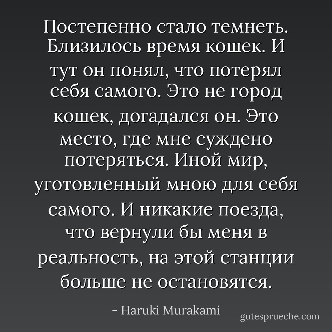 Постепенно стало темнеть. Близилось время кошек. И тут он понял, что потерял себя самого. Это не город кошек, догадался он. Это место, где мне суждено потеряться. Иной мир, уготовленный мною для себя самого. И никакие поезда, что вернули бы меня в реальность, на этой станции больше не остановятся. - Haruki Murakami