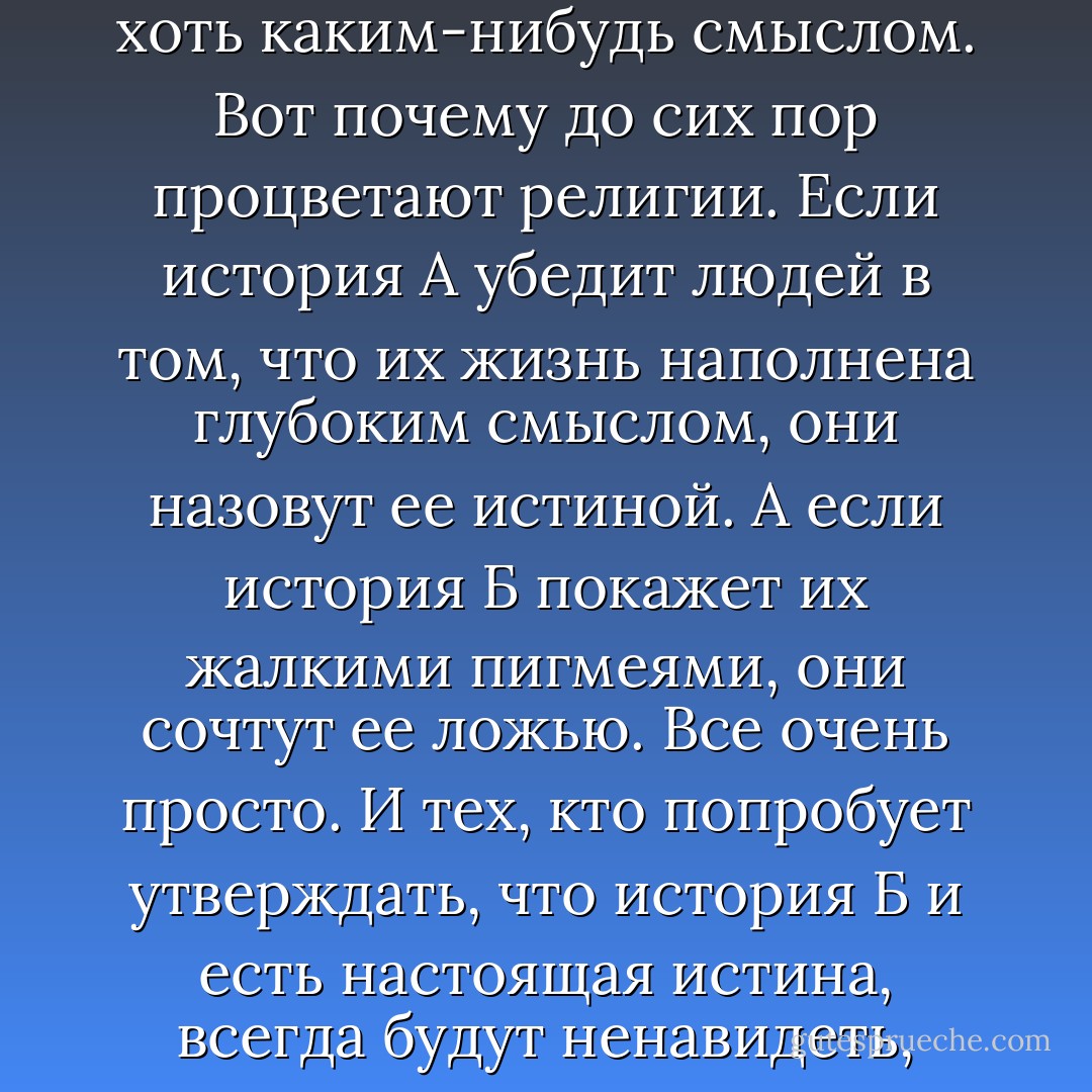 Большинству людей на свете не нужна истина, которую можно подтвердить. Настоящая истина почти всегда связана с болью, как ты сама и сказала. А людям, за редким исключением, не хочется испытывать боль. Они хотят лишь уютной душевной истории, которая дала бы им почувствовать, будто их жизнь наполнена хоть каким-нибудь смыслом. Вот почему до сих пор процветают религии. Если история А убедит людей в том, что их жизнь наполнена глубоким смыслом, они назовут ее истиной. А если история Б покажет их жалкими пигмеями, они сочтут ее ложью. Все очень просто. И тех, кто попробует утверждать, что история Б и есть настоящая истина, всегда будут ненавидеть, тайно убивать, а то и организовывать против них совершенно реальные войны. Людям нет никакого дела до фактов, логики и доказательств. Им не хочется признавать, что они жалкие пигмеи. Лишь яростно отрицая этот печальный факт, они еще остаются в здравом уме. - Haruki Murakami