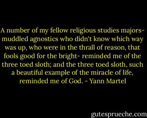 A number of my fellow religious studies majors- muddled agnostics who didn't know which way was up, who were in the thrall of reason, that fools good for the bright- reminded me of the three toed sloth; and the three toed sloth, such a beautiful example of the miracle of life, reminded me of God. - Yann Martel