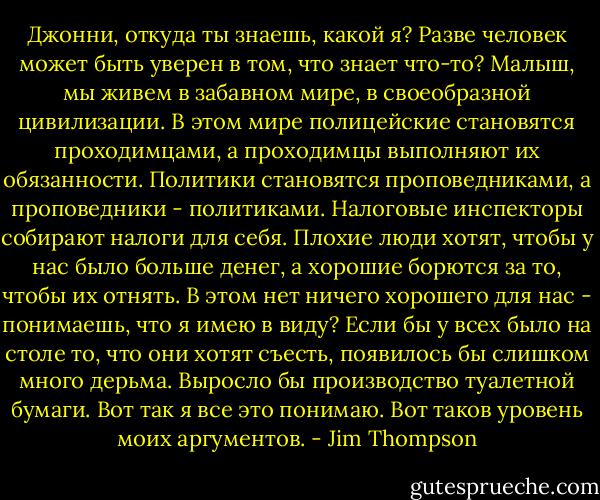 Джонни, откуда ты знаешь, какой я? Разве человек может быть уверен в том, что знает что-то? Малыш, мы живем в забавном мире, в своеобразной цивилизации. В этом мире полицейские становятся проходимцами, а проходимцы выполняют их обязанности. Политики становятся проповедниками, а проповедники - политиками. Налоговые инспекторы собирают налоги для себя. Плохие люди хотят, чтобы у нас было больше денег, а хорошие борются за то, чтобы их отнять. В этом нет ничего хорошего для нас - понимаешь, что я имею в виду? Если бы у всех было на столе то, что они хотят съесть, появилось бы слишком много дерьма. Выросло бы производство туалетной бумаги. Вот так я все это понимаю. Вот таков уровень моих аргументов. - Jim Thompson