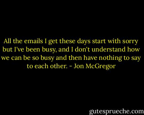 All the emails I get these days start with sorry but I've been busy, and I don't understand how we can be so busy and then have nothing to say to each other. - Jon McGregor