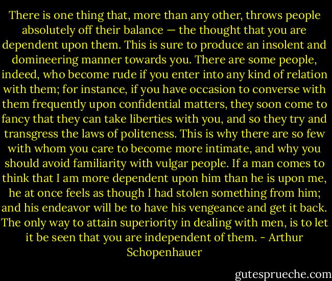 There is one thing that, more than any other, throws people absolutely off their balance — the thought that you are dependent upon them. This is sure to produce an insolent and domineering manner towards you. There are some people, indeed, who become rude if you enter into any kind of relation with them; for instance, if you have occasion to converse with them frequently upon confidential matters, they soon come to fancy that they can take liberties with you, and so they try and transgress the laws of politeness. This is why there are so few with whom you care to become more intimate, and why you should avoid familiarity with vulgar people. If a man comes to think that I am more dependent upon him than he is upon me, he at once feels as though I had stolen something from him; and his endeavor will be to have his vengeance and get it back. The only way to attain superiority in dealing with men, is to let it be seen that you are independent of them. - Arthur Schopenhauer