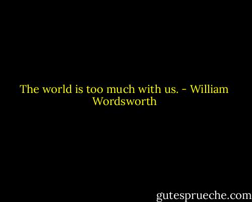 The world is too much with us. - William Wordsworth
