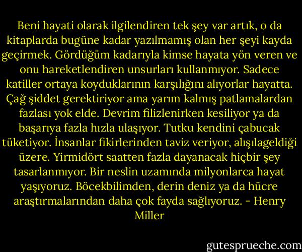 Beni hayati olarak ilgilendiren tek şey var artık, o da kitaplarda bugüne kadar yazılmamış olan her şeyi kayda geçirmek. Gördüğüm kadarıyla kimse hayata yön veren ve onu hareketlendiren unsurları kullanmıyor. Sadece katiller ortaya koyduklarının karşılığını alıyorlar hayatta. Çağ şiddet gerektiriyor ama yarım kalmış patlamalardan fazlası yok elde. Devrim filizlenirken kesiliyor ya da başarıya fazla hızla ulaşıyor. Tutku kendini çabucak tüketiyor. İnsanlar fikirlerinden taviz veriyor, alışılageldiği üzere. Yirmidört saatten fazla dayanacak hiçbir şey tasarlanmıyor. Bir neslin uzamında milyonlarca hayat yaşıyoruz. Böcekbilimden, derin deniz ya da hücre araştırmalarından daha çok fayda sağlıyoruz. - Henry Miller