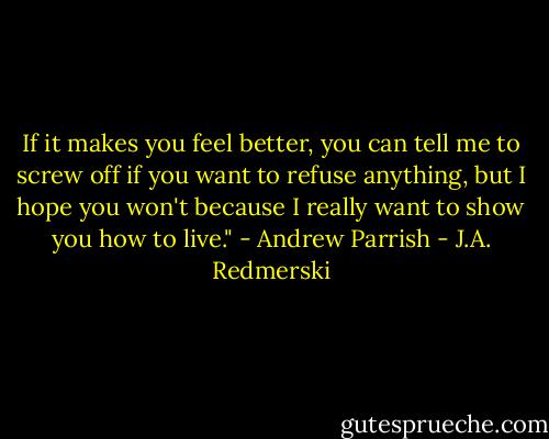If it makes you feel better, you can tell me to screw off if you want to refuse anything, but I hope you won't because I really want to show you how to live." - Andrew Parrish - J.A. Redmerski