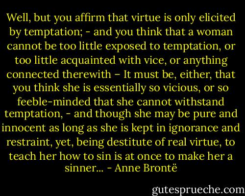 Well, but you affirm that virtue is only elicited by temptation; - and you think that a woman cannot be too little exposed to temptation, or too little acquainted with vice, or anything connected therewith – It must be, either, that you think she is essentially so vicious, or so feeble-minded that she cannot withstand temptation, - and though she may be pure and innocent as long as she is kept in ignorance and restraint, yet, being destitute of real virtue, to teach her how to sin is at once to make her a sinner... - Anne Brontë