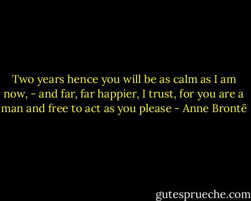 Two years hence you will be as calm as I am now, - and far, far happier, I trust, for you are a man and free to act as you please - Anne Brontë