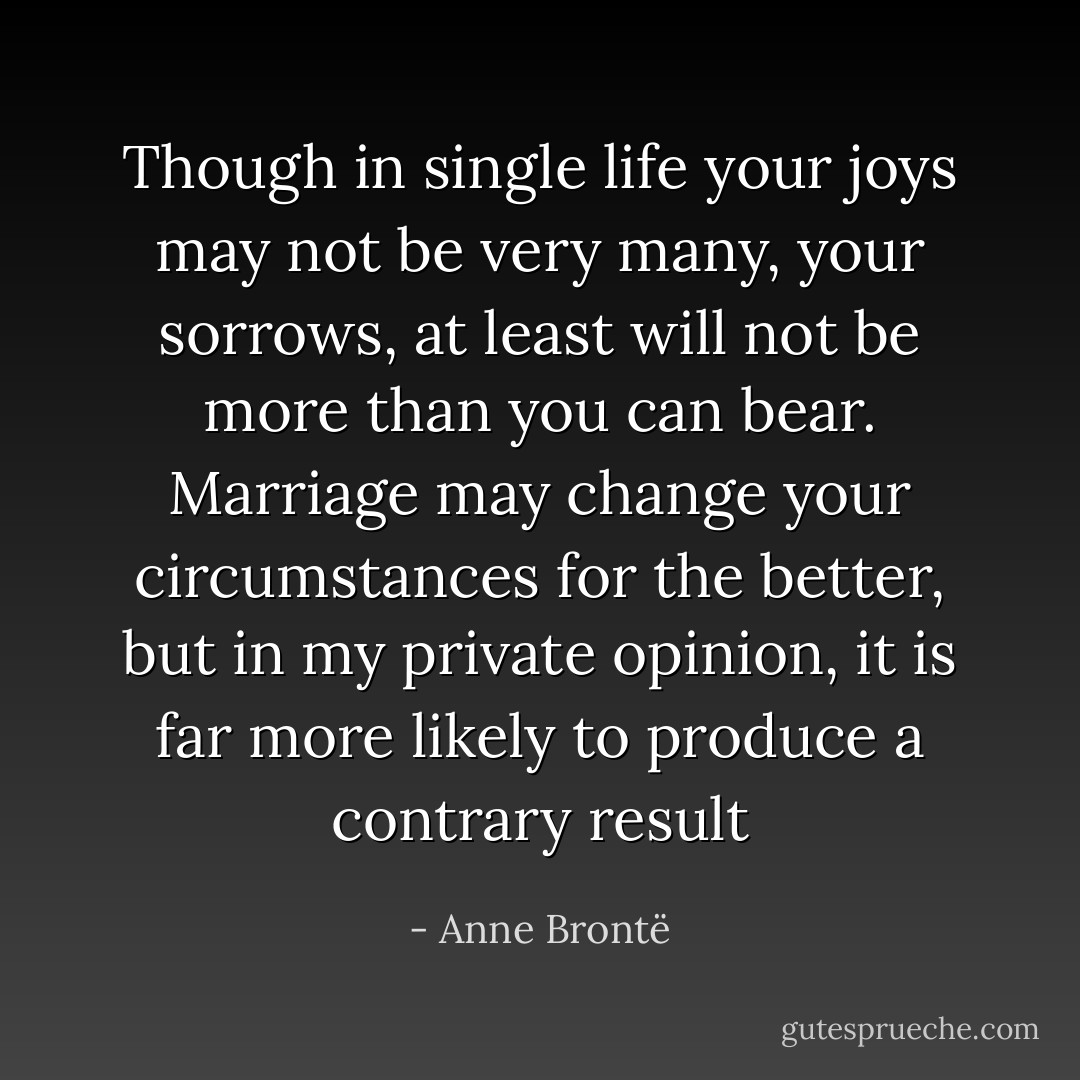 Though in single life your joys may not be very many, your sorrows, at least will not be more than you can bear. Marriage may change your circumstances for the better, but in my private opinion, it is far more likely to produce a contrary result - Anne Brontë