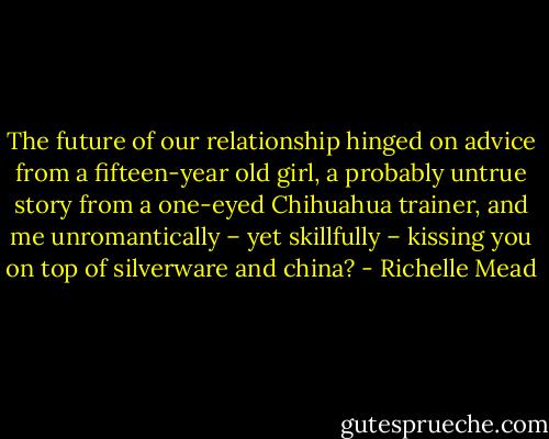 The future of our relationship hinged on advice from a fifteen-year old girl, a probably untrue story from a one-eyed Chihuahua trainer, and me unromantically – yet skillfully – kissing you on top of silverware and china? - Richelle Mead