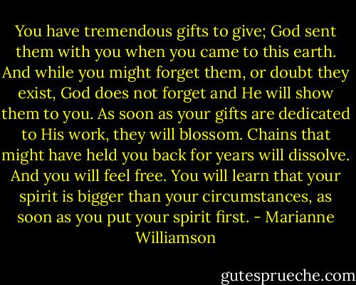 You have tremendous gifts to give; God sent them with you when you came to this earth. And while you might forget them, or doubt they exist, God does not forget and He will show them to you. As soon as your gifts are dedicated to His work, they will blossom. Chains that might have held you back for years will dissolve. And you will feel free. You will learn that your spirit is bigger than your circumstances, as soon as you put your spirit first. - Marianne Williamson
