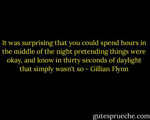 It was surprising that you could spend hours in the middle of the night pretending things were okay, and know in thirty seconds of daylight that simply wasn't so - Gillian Flynn