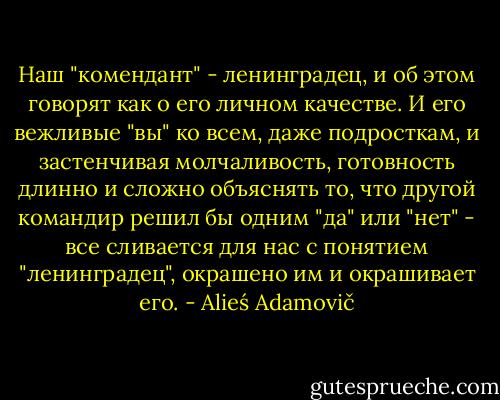 Наш "комендант" - ленинградец, и об этом говорят как о его личном качестве. И его вежливые "вы" ко всем, даже подросткам, и застенчивая молчаливость, готовность длинно и сложно объяснять то, что другой командир решил бы одним "да" или "нет" - все сливается для нас с понятием "ленинградец", окрашено им и окрашивает его. - Alieś Adamovič