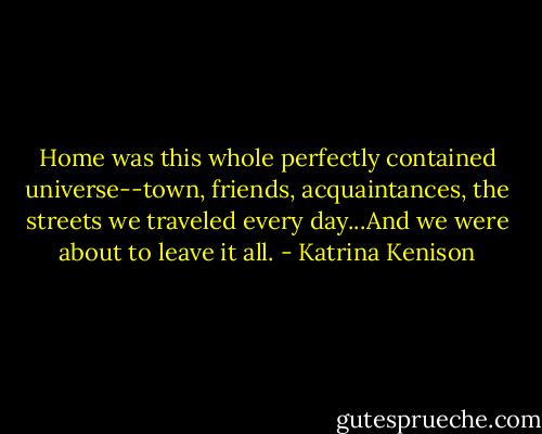 Home was this whole perfectly contained universe--town, friends, acquaintances, the streets we traveled every day...And we were about to leave it all. - Katrina Kenison