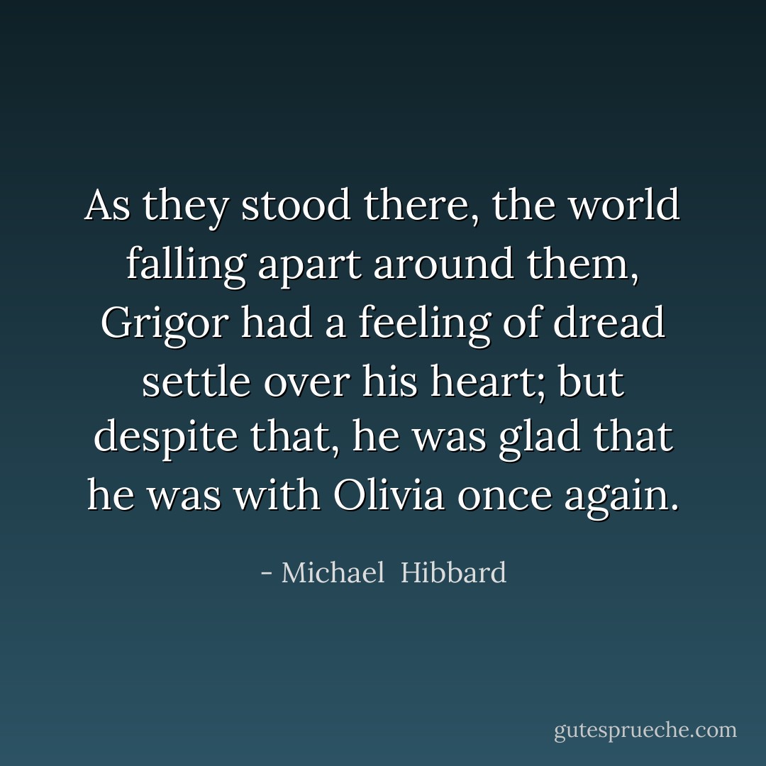As they stood there, the world falling apart around them, Grigor had a feeling of dread settle over his heart; but despite that, he was glad that he was with Olivia once again. - Michael  Hibbard