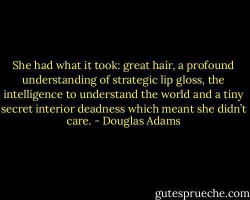 She had what it took: great hair, a profound understanding of strategic lip gloss, the intelligence to understand the world and a tiny secret interior deadness which meant she didn’t care. - Douglas Adams