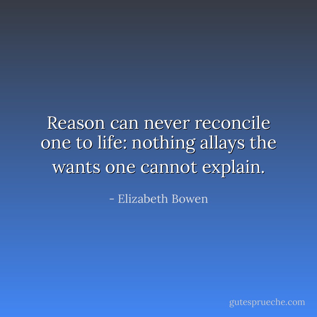 Reason can never reconcile one to life: nothing allays the wants one cannot explain. - Elizabeth Bowen