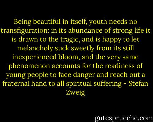 Being beautiful in itself, youth needs no transfiguration: in its abundance of strong life it is drawn to the tragic, and is happy to let melancholy suck sweetly from its still inexperienced bloom, and the very same phenomenon accounts for the readiness of young people to face danger and reach out a fraternal hand to all spiritual suffering - Stefan Zweig