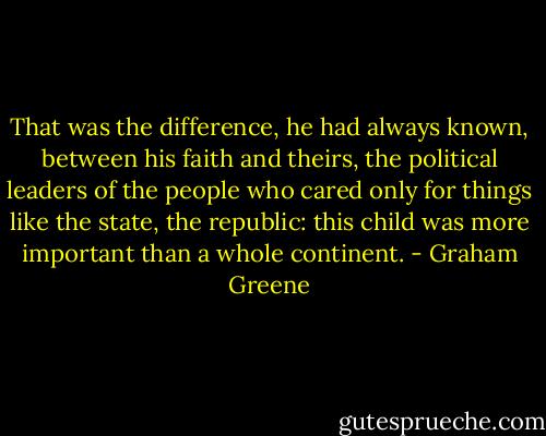 That was the difference, he had always known, between his faith and theirs, the political leaders of the people who cared only for things like the state, the republic: this child was more important than a whole continent. - Graham Greene