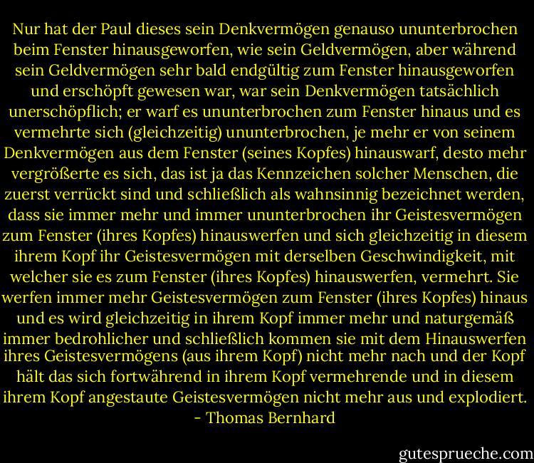 Nur hat der Paul dieses sein Denkvermögen genauso ununterbrochen beim Fenster hinausgeworfen, wie sein Geldvermögen, aber während sein Geldvermögen sehr bald endgültig zum Fenster hinausgeworfen und erschöpft gewesen war, war sein Denkvermögen tatsächlich unerschöpflich; er warf es ununterbrochen zum Fenster hinaus und es vermehrte sich (gleichzeitig) ununterbrochen, je mehr er von seinem Denkvermögen aus dem Fenster (seines Kopfes) hinauswarf, desto mehr vergrößerte es sich, das ist ja das Kennzeichen solcher Menschen, die zuerst verrückt sind und schließlich als wahnsinnig bezeichnet werden, dass sie immer mehr und immer ununterbrochen ihr Geistesvermögen zum Fenster (ihres Kopfes) hinauswerfen und sich gleichzeitig in diesem ihrem Kopf ihr Geistesvermögen mit derselben Geschwindigkeit, mit welcher sie es zum Fenster (ihres Kopfes) hinauswerfen, vermehrt. Sie werfen immer mehr Geistesvermögen zum Fenster (ihres Kopfes) hinaus und es wird gleichzeitig in ihrem Kopf immer mehr und naturgemäß immer bedrohlicher und schließlich kommen sie mit dem Hinauswerfen ihres Geistesvermögens (aus ihrem Kopf) nicht mehr nach und der Kopf hält das sich fortwährend in ihrem Kopf vermehrende und in diesem ihrem Kopf angestaute Geistesvermögen nicht mehr aus und explodiert. - Thomas Bernhard