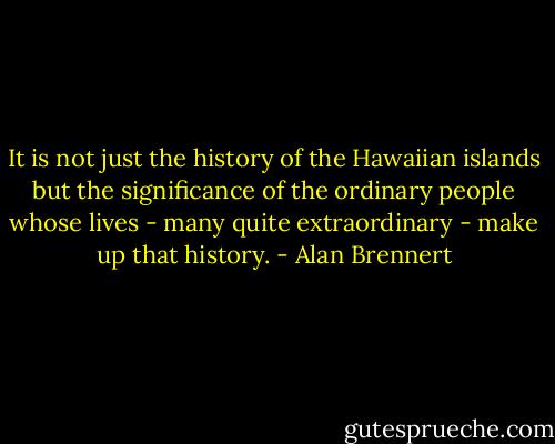 It is not just the history of the Hawaiian islands but the significance of the ordinary people whose lives - many quite extraordinary - make up that history. - Alan Brennert