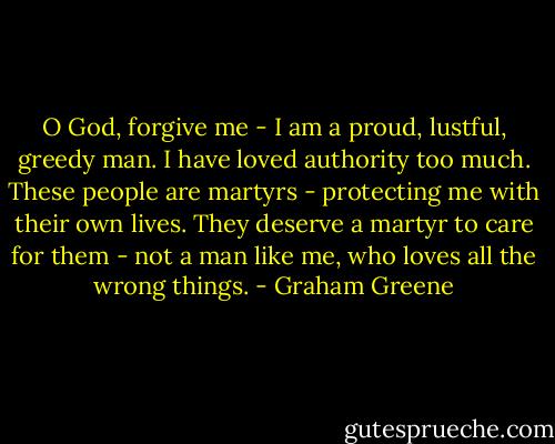 O God, forgive me - I am a proud, lustful, greedy man. I have loved authority too much. These people are martyrs - protecting me with their own lives. They deserve a martyr to care for them - not a man like me, who loves all the wrong things. - Graham Greene