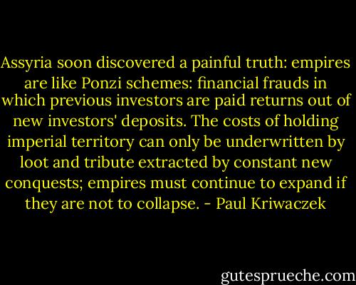 Assyria soon discovered a painful truth: empires are like Ponzi schemes: financial frauds in which previous investors are paid returns out of new investors' deposits. The costs of holding imperial territory can only be underwritten by loot and tribute extracted by constant new conquests; empires must continue to expand if they are not to collapse. - Paul Kriwaczek