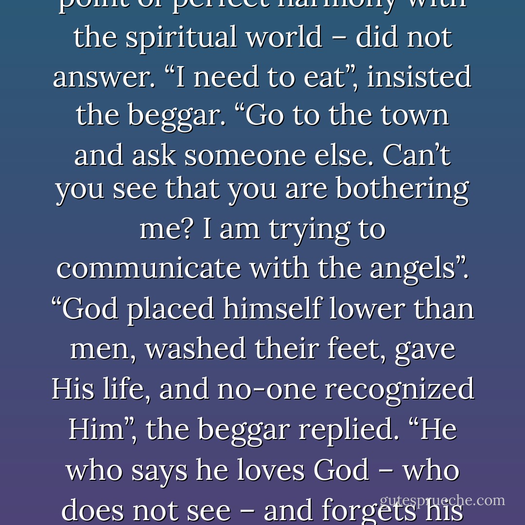 The Beggar and the Monk - Paulo Coelho<br />A monk was meditating in the desert when a beggar came up to him and said:<br />“I need to eat”.<br />The monk – who was almost reaching the point of perfect harmony with the spiritual world – did not answer.<br />“I need to eat”, insisted the beggar.<br />“Go to the town and ask someone else. Can’t you see that you are bothering me? I am trying to communicate with the angels”.<br />“God placed himself lower than men, washed their feet, gave His life, and no-one recognized Him”, the beggar replied. “He who says he loves God – who does not see – and forgets his brother – who does – is lying”.<br />And the beggar turned into an angel.<br />“What a pity, you almost made it”, he remarked before leaving. - Paulo Coelho