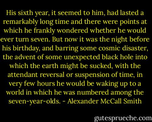 His sixth year, it seemed to him, had lasted a remarkably long time and there were points at which he frankly wondered whether he would ever turn seven. But now it was the night before his birthday, and barring some cosmic disaster, the advent of some unexpected black hole into which the earth might be sucked, with the attendant reversal or suspension of time, in very few hours he would be waking up to a world in which he was numbered among the seven-year-olds. - Alexander McCall Smith