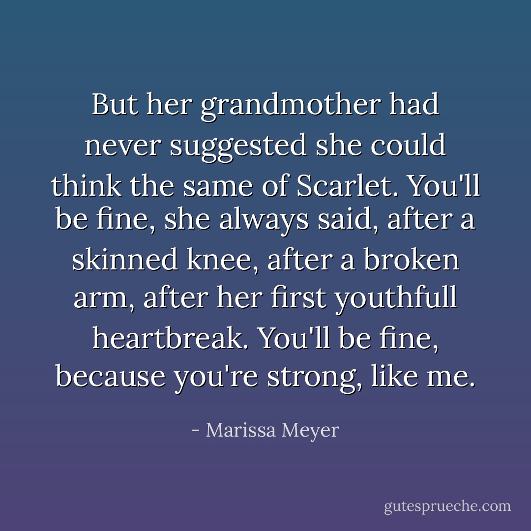But her grandmother had never suggested she could think the same of Scarlet. You'll be fine, she always said, after a skinned knee, after a broken arm, after her first youthfull heartbreak. You'll be fine, because you're strong, like me. - Marissa Meyer
