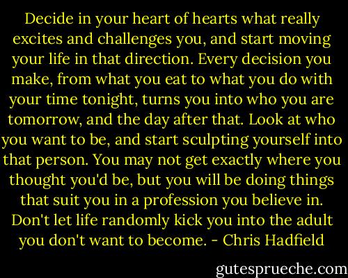 Decide in your heart of hearts what really excites and challenges you, and start moving your life in that direction. Every decision you make, from what you eat to what you do with your time tonight, turns you into who you are tomorrow, and the day after that. Look at who you want to be, and start sculpting yourself into that person. You may not get exactly where you thought you'd be, but you will be doing things that suit you in a profession you believe in. Don't let life randomly kick you into the adult you don't want to become. - Chris Hadfield