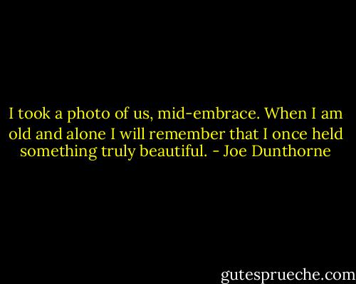 I took a photo of us, mid-embrace. When I am old and alone I will remember that I once held something truly beautiful. - Joe Dunthorne