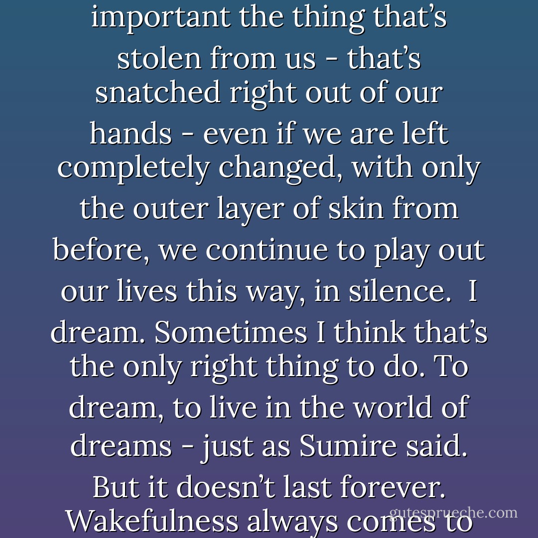 No matter how deep and fatal the loss, no matter how important the thing that’s stolen from us - that’s snatched right out of our hands - even if we are left completely changed, with only the outer layer of skin from before, we continue to play out our lives this way, in silence.<br /><br />I dream. Sometimes I think that’s the only right thing to do. To dream, to live in the world of dreams - just as Sumire said. But it doesn’t last forever. Wakefulness always comes to take me back. - Haruki Murakami