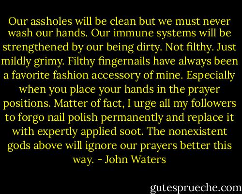 Our assholes will be clean but we must never wash our hands. Our immune systems will be strengthened by our being dirty. Not filthy. Just mildly grimy. Filthy fingernails have always been a favorite fashion accessory of mine. Especially when you place your hands in the prayer positions. Matter of fact, I urge all my followers to forgo nail polish permanently and replace it with expertly applied soot. The nonexistent gods above will ignore our prayers better this way. - John Waters