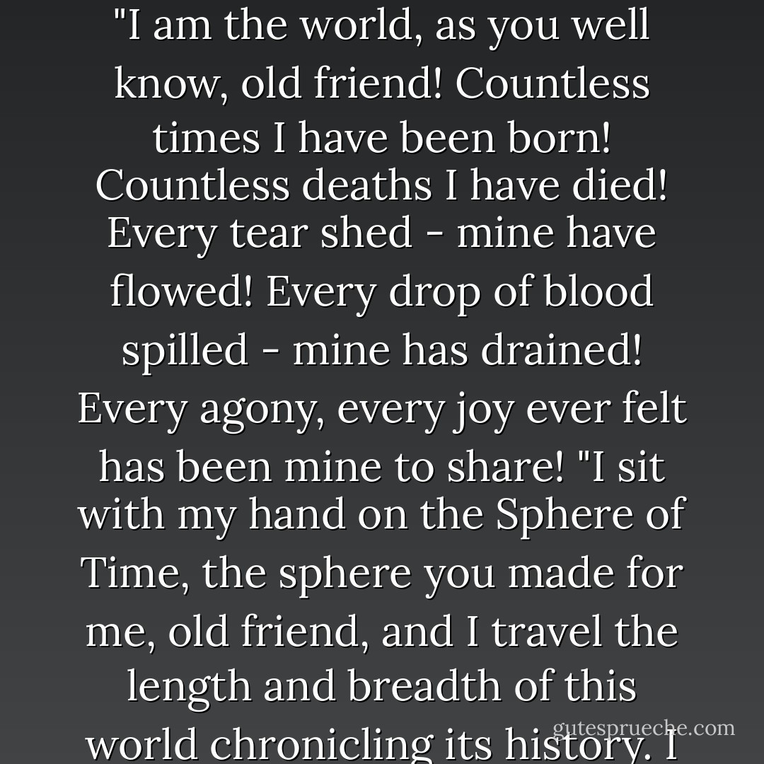 "Turn my back on the world..." the historian repeated softly and slowly, his head moving to face the mage. "Turn my back on the world!" Emotion rarely marred the surface of Astinus's cold voice, but now anger struck the placid calm of his soul like a rock hurled into still water.<br />"I? Turn my back on the world?" Astinus's voice rolled around the library as the thunder had rolled previously. "I am the world, as you well know, old friend! Countless times I have been born! Countless deaths I have died! Every tear shed - mine have flowed! Every drop of blood spilled - mine has drained! Every agony, every joy ever felt has been mine to share!<br />"I sit with my hand on the Sphere of Time, the sphere you made for me, old friend, and I travel the length and breadth of this world chronicling its history. I have committed the blackest deeds! I have made the noblest sacrifices. I am human, elf, and ogre. I am male and female. I have borne children. I have murdered children. I saw you as you were. I see you as you are. If I seem cold and unfeeling, it is because that is how I survive without losing my sanity! My passion goes into my words. - Margaret Weis