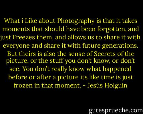 What i Like about Photography is that it takes moments that should have been forgotten, and just Freezes them, and allows us to share it with everyone and share it with future generations. But theirs is also the sense of Secrets of the picture, or the stuff you don’t know, or don’t see. You don’t really know what happened before or after a picture its like time is just frozen in that moment. - Jesús Holguin