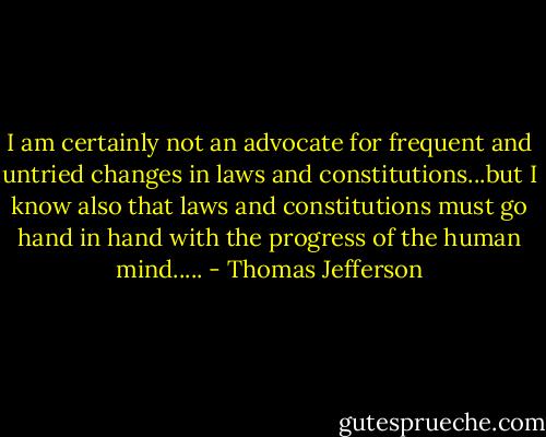 I am certainly not an advocate for frequent and untried changes in laws and constitutions...but I know also that laws and constitutions must go hand in hand with the progress of the human mind..... - Thomas Jefferson