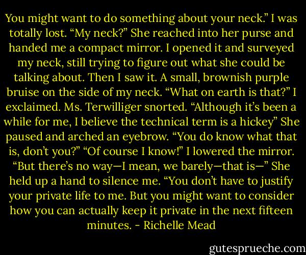 You might want to do something about your neck.”<br />I was totally lost. “My neck?”<br />She reached into her purse and handed me a compact mirror. I opened it and surveyed my neck, still trying to figure out what she could be talking about. Then I saw it. A small, brownish purple bruise on the side of my neck.<br />“What on earth is that?” I exclaimed.<br />Ms. Terwilliger snorted. “Although it’s been a while for me, I believe the technical term is a hickey” She paused and arched an eyebrow. “You do know what that is, don’t you?”<br />“Of course I know!” I lowered the mirror. “But there’s no way—I mean, we barely—that is—”<br />She held up a hand to silence me. “You don’t have to justify your private life to me. But you might want to consider how you can actually keep it private in the next fifteen minutes. - Richelle Mead